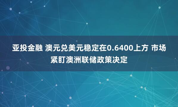 亚投金融 澳元兑美元稳定在0.6400上方 市场紧盯澳洲联储政策决定