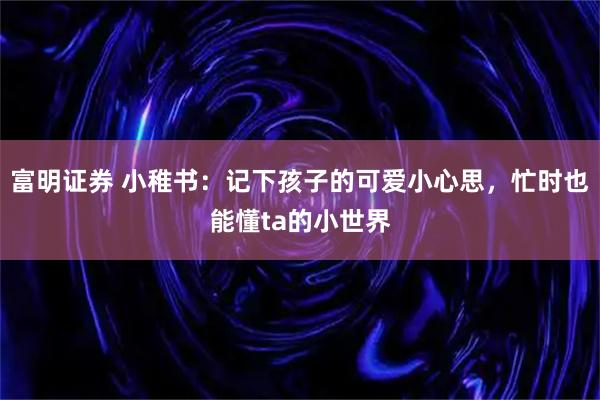 富明证券 小稚书：记下孩子的可爱小心思，忙时也能懂ta的小世界