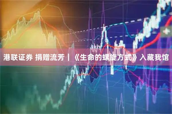 港联证券 捐赠流芳｜《生命的螺旋方式》入藏我馆