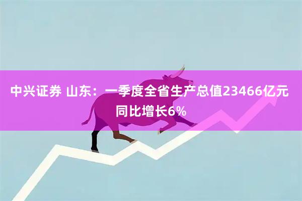 中兴证券 山东：一季度全省生产总值23466亿元 同比增长6%