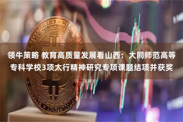 领牛策略 教育高质量发展看山西：大同师范高等专科学校3项太行精神研究专项课题结项并获奖