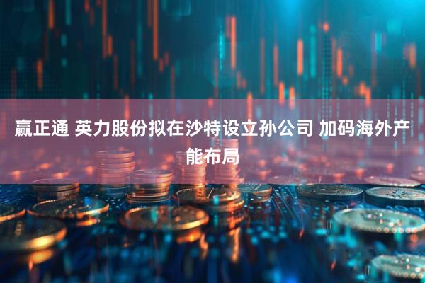 赢正通 英力股份拟在沙特设立孙公司 加码海外产能布局