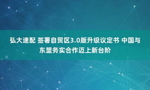 弘大速配 签署自贸区3.0版升级议定书 中国与东盟务实合作迈上新台阶