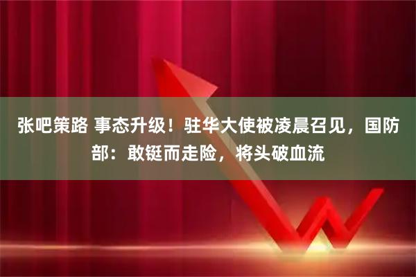 张吧策路 事态升级!驻华大使被凌晨召见,国防部:敢铤而走险,将头破血流