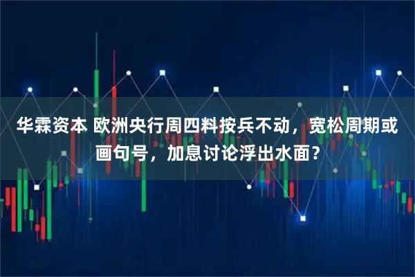 华霖资本 欧洲央行周四料按兵不动,宽松周期或画句号,加息讨论浮出水面?