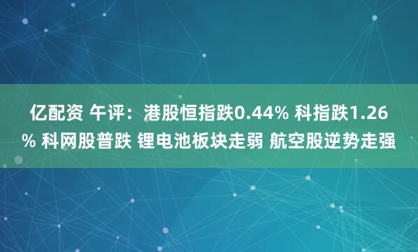 亿配资 午评:港股恒指跌0.44% 科指跌1.26% 科网股普跌 锂电池板块走弱 航空股逆势走强