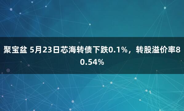 聚宝盆 5月23日芯海转债下跌0.1%，转股溢价率80.54%