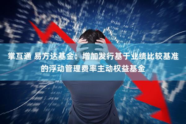掌互通 易方达基金：增加发行基于业绩比较基准的浮动管理费率主动权益基金