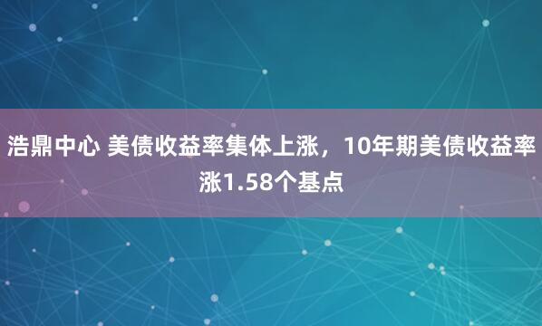 浩鼎中心 美债收益率集体上涨，10年期美债收益率涨1.58个基点