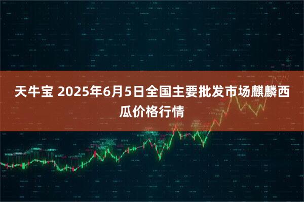 天牛宝 2025年6月5日全国主要批发市场麒麟西瓜价格行情