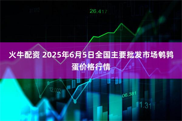 火牛配资 2025年6月5日全国主要批发市场鹌鹑蛋价格行情