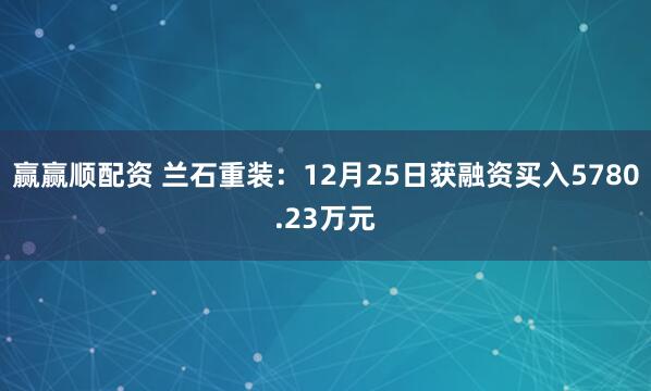 赢赢顺配资 兰石重装:12月25日获融资买入5780.23万元