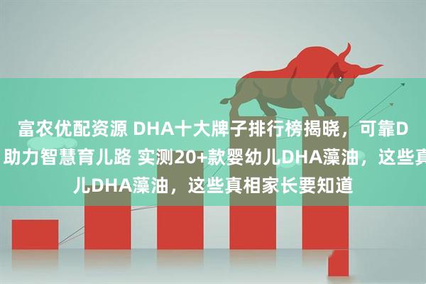 富农优配资源 DHA十大牌子排行榜揭晓，可靠DHA品牌排名，助力智慧育儿路 实测20+款婴幼儿DHA藻油，这些真相家长要知道