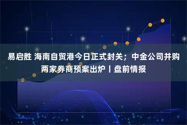 易启胜 海南自贸港今日正式封关；中金公司并购两家券商预案出炉丨盘前情报