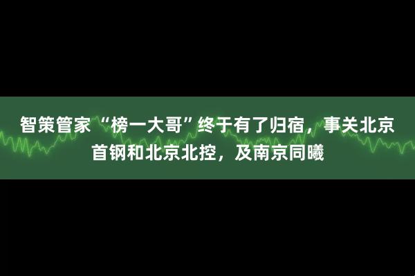 智策管家 “榜一大哥”终于有了归宿,事关北京首钢和北京北控,及南京同曦